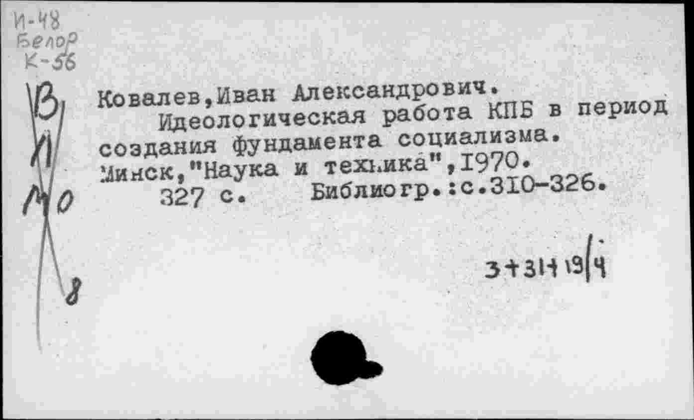 ﻿Ковалев,Иван Алексан^?°®‘1Ч.\пк в период
Идеологическая работа КПБ в период создания фундамента социализма. Минск,’’Наука и техника »1-70.
327 с. Библиогр.:с.31О-огь.
